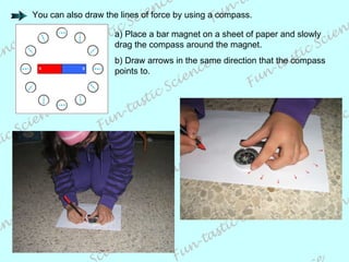 a) Place a bar magnet on a sheet of paper and slowly drag the compass around the magnet. b) Draw arrows in the same direction that the compass points to. You can also draw the lines of force by using a compass. 