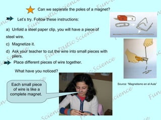 Can we separate the poles of a magnet? Let’s try. Follow these instructions: Unfold a steel paper clip, you will have a piece of  steel wire. Magnetize it. Ask your teacher to cut the wire into small pieces with  pliers.  Place different pieces of wire together. What have you noticed? Each small piece of wire is like a complete magnet.  Source: “Magnetismo en el Aula” 