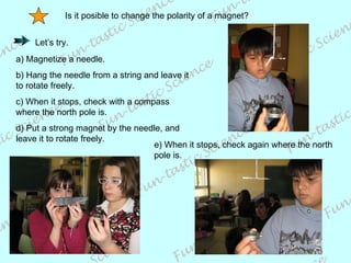 Is it posible to change the polarity of a magnet? a) Magnetize a needle. b) Hang the needle from a string and leave it to rotate freely. c) When it stops, check with a compass where the north pole is. d) Put a strong magnet by the needle, and leave it to rotate freely. e) When it stops, check again where the north pole is. Let’s try.  