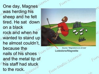 One day, Magnes was herding his sheep and he felt tired. He sat  down on a black  rock and when he wanted to stand up he almost couldn’t, because the  nails of his shoes and the metal tip of his staff had stuck to the rock. Lodestone/Magnetite Source: “Magnetismo en el Aula” 