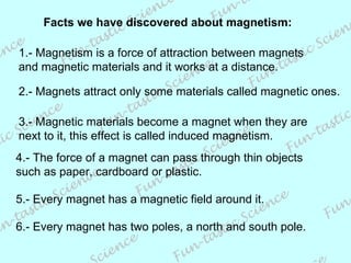 Facts we have discovered about magnetism: 1.- Magnetism is a force of attraction between magnets and magnetic materials and it works at a distance. 3.- Magnetic materials become a magnet when they are next to it, this effect is called induced magnetism. 2.- Magnets attract only some materials called magnetic ones. 4.- The force of a magnet can pass through thin objects such as paper, cardboard or plastic. 5.- Every magnet has a magnetic field around it. 6.- Every magnet has two poles, a north and south pole. 