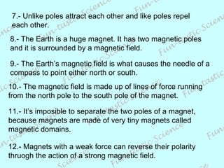 7.- Unlike poles attract each other and like poles repel each other. 8.- The Earth is a huge magnet. It has two magnetic poles and it is surrounded by a magnetic field. 9.- The Earth’s magnetic field is what causes the needle of a compass to point either north or south. 10.- The magnetic field is made up of lines of force running from the north pole to the south pole of the magnet.  11.- It’s imposible to separate the two poles of a magnet,  because magnets are made of very tiny magnets called  magnetic domains. 12.- Magnets with a weak force can reverse their polarity thruogh the action of a strong magnetic field. 