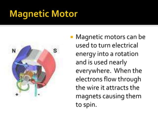 Magnetic MotorMagnetic motors can be used to turn electrical energy into a rotation and is used nearly everywhere.  When the electrons flow through the wire it attracts the magnets causing them to spin.