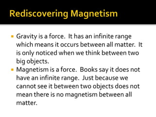 Rediscovering MagnetismGravity is a force.  It has an infinite range which means it occurs between all matter.  It is only noticed when we think between two big objects.Magnetism is a force.  Books say it does not have an infinite range.  Just because we cannot see it between two objects does not mean there is no magnetism between all matter.