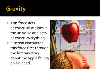 GravityThis force acts between all masses in the universe and acts between everything.Einstein discovered this force first through the famous story about the apple falling on his head.