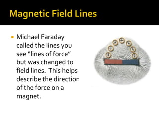 Magnetic Field LinesMichael Faraday called the lines you see “lines of force” but was changed to field lines.  This helps describe the direction of the force on a magnet.