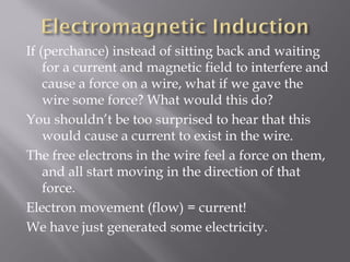 If (perchance) instead of sitting back and waiting
    for a current and magnetic field to interfere and
    cause a force on a wire, what if we gave the
    wire some force? What would this do?
You shouldn’t be too surprised to hear that this
    would cause a current to exist in the wire.
The free electrons in the wire feel a force on them,
    and all start moving in the direction of that
    force.
Electron movement (flow) = current!
We have just generated some electricity.
 