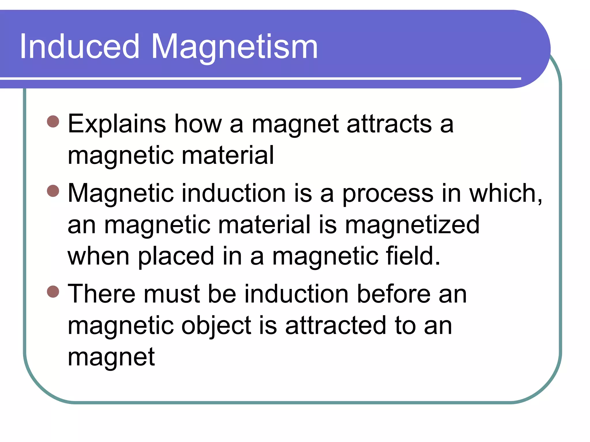 Induced Magnetism Explains how a magnet attracts a magnetic material Magnetic induction is a process in which, an magnetic material is magnetized when placed in a magnetic field. There must be induction before an magnetic object is attracted to an magnet