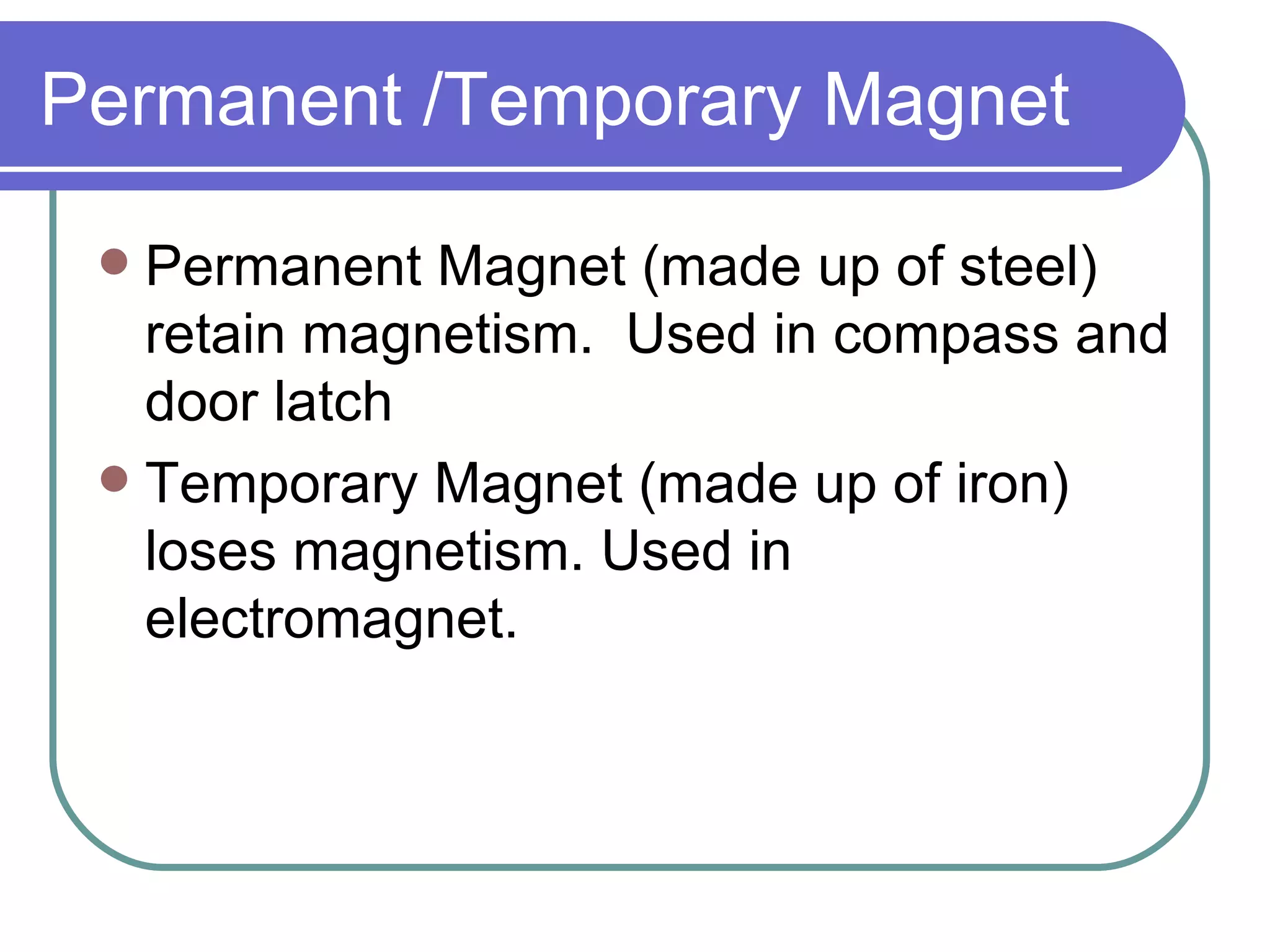 Permanent /Temporary Magnet Permanent Magnet (made up of steel) retain magnetism. Used in compass and door latch Temporary Magnet (made up of iron) loses magnetism. Used in electromagnet.