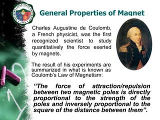 General Properties of Magnet
Charles Augustine de Coulomb,
a French physicist, was the first
recognized scientist to study
quantitatively the force exerted
by magnets.

The result of his experiments are
summarized in what is known as
Coulomb’s Law of Magnetism:

“The force of attraction/repulsion
between two magnetic poles is directly
proportional to the strength of the
poles and inversely proportional to the
square of the distance between them”.
 