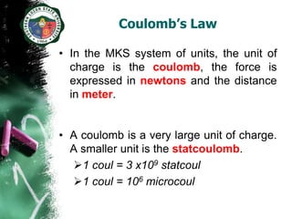 Coulomb’s Law

• In the MKS system of units, the unit of
  charge is the coulomb, the force is
  expressed in newtons and the distance
  in meter.


• A coulomb is a very large unit of charge.
  A smaller unit is the statcoulomb.
  1 coul = 3 x109 statcoul
  1 coul = 106 microcoul
 