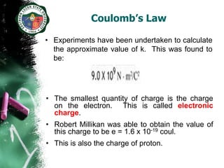 Coulomb’s Law

• Experiments have been undertaken to calculate
  the approximate value of k. This was found to
  be:




• The smallest quantity of charge is the charge
  on the electron. This is called electronic
  charge.
• Robert Millikan was able to obtain the value of
  this charge to be e = 1.6 x 10-19 coul.
• This is also the charge of proton.
 