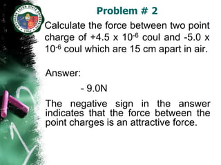 Problem # 2
Calculate the force between two point
charge of +4.5 x 10-6 coul and -5.0 x
10-6 coul which are 15 cm apart in air.

Answer:
        - 9.0N
The negative sign in the answer
indicates that the force between the
point charges is an attractive force.
 