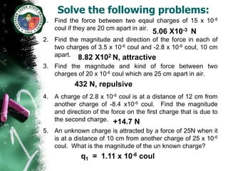 Solve the following problems:
1. Find the force between two eqaul charges of 15 x 10-8
   coul if they are 20 cm apart in air.     -3
                                        5.06 X10      N
2. Find the magnitude and direction of the force in each of
   two charges of 3.5 x 10-6 coul and -2.8 x 10-6 coul, 10 cm
   apart. 8.82 X102 N, attractive
3. Find the magnitude and kind of force between two
   charges of 20 x 10-6 coul which are 25 cm apart in air.
           432 N, repulsive
4. A charge of 2.8 x 10-6 coul is at a distance of 12 cm from
   another charge of -8.4 x10-6 coul. Find the magnitude
   and direction of the force on the first charge that is due to
   the second charge. +14.7 N
5. An unknown charge is attracted by a force of 25N when it
   is at a distance of 10 cm from another charge of 25 x 10-6
   coul. What is the magnitude of the un known charge?
             q1 = 1.11 x 10-6 coul
 