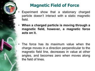 Magnetic Field of Force
• Experiment show that a stationary charged
  particle doesn’t interact with a static magnetic
  field.
• When a charged particle is moving through a
  magnetic field, however, a magnetic force
  acts on it.


• The force has its maximum value when the
  charge moves in a direction perpendicular to the
  magnetic field line, decreases in value at other
  angles, and becomes zero when moves along
  the field of lines.
 