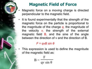 Magnetic Field of Force
• Magnetic force on a moving charge is directed
  perpendicular to the magnetic field.
• It is found experimentally that the strength of the
  magnetic force on the particle is proportional to
  the magnitude of the charge q, the magnitude of
  the velocity v, the strength of the external
  magnetic field B, and the sine of the angle
  between the direction of v and the direction of B.
             F = qvB sin θ
• This expression is used to define the magnitude
  of the magnetic field as:
               F
           B=
              qv sin θ
 
