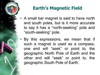 Earth’s Magnetic Field

• A small bar magnet is said to have north
  and south poles, but is it more accurate
  to say it has a “north-seeking” pole and
  “south-seeking” pole.
• By this expressions, we mean that if
  such a magnet is used as a compass,
  one end will “seek” or point to, the
  geographic North Pole of Earth and the
  other end will “seek” or point to, the
  geographic South Pole of Earth.
 