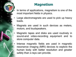 Magnetism
• In terms of applications, magnetism is one of the
  most important fields in physics.
• Large electromagnets are used to pick up heavy
  loads.
• Magnets are used in such devices as meters,
  motors, and loudspeakers.
• Magnetic tapes and disks are used routinely in
  sound-and video-recording equipment and to
  store computer data.
• Intense magnetic fields are used in magnetic
  resonance imaging (MRI) devices to explore the
  human body with better resolution and greater
  safety than x-rays can provide.
 