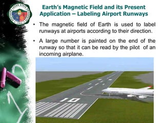 Earth’s Magnetic Field and its Present
  Application – Labeling Airport Runways
• The magnetic field of Earth is used to label
  runways at airports according to their direction.
• A large number is painted on the end of the
  runway so that it can be read by the pilot of an
  incoming airplane.
 