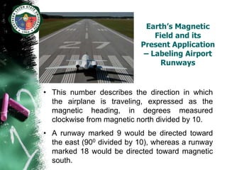Earth’s Magnetic
                               Field and its
                           Present Application
                            – Labeling Airport
                                 Runways


• This number describes the direction in which
  the airplane is traveling, expressed as the
  magnetic heading, in degrees measured
  clockwise from magnetic north divided by 10.
• A runway marked 9 would be directed toward
  the east (900 divided by 10), whereas a runway
  marked 18 would be directed toward magnetic
  south.
 