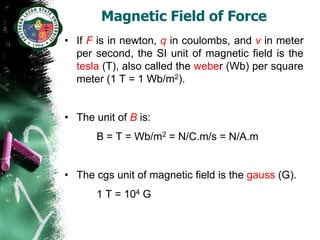 Magnetic Field of Force
• If F is in newton, q in coulombs, and v in meter
  per second, the SI unit of magnetic field is the
  tesla (T), also called the weber (Wb) per square
  meter (1 T = 1 Wb/m2).


• The unit of B is:
       B = T = Wb/m2 = N/C.m/s = N/A.m


• The cgs unit of magnetic field is the gauss (G).
       1 T = 104 G
 