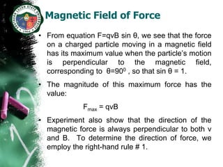 Magnetic Field of Force
• From equation F=qvB sin θ, we see that the force
  on a charged particle moving in a magnetic field
  has its maximum value when the particle’s motion
  is perpendicular to the magnetic field,
  corresponding to θ=900 , so that sin θ = 1.
• The magnitude of this maximum force has the
  value:
            Fmax = qvB
• Experiment also show that the direction of the
  magnetic force is always perpendicular to both v
  and B. To determine the direction of force, we
  employ the right-hand rule # 1.
 