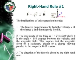 Right-Hand Rule #1


The implications of this expression include:

1. The force is perpendicular to both the velocity v of
   the charge q and the magnetic field B.

2. The magnitude of the force is F = qvB sinθ where θ
is the angle < 180 degrees between the velocity and
the magnetic field. This implies that the magnetic
force on a stationary charge or a charge moving
parallel to the magnetic field is zero.

3. The direction of the force is given by the right hand
rule.
 