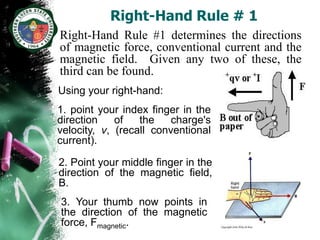 Right-Hand Rule # 1
Right-Hand Rule #1 determines the directions
of magnetic force, conventional current and the
magnetic field. Given any two of these, the
third can be found.
Using your right-hand:
1. point your index finger in the
direction    of   the    charge's
velocity, v, (recall conventional
current).

2. Point your middle finger in the
direction of the magnetic field,
B.
3. Your thumb now points in
the direction of the magnetic
force, Fmagnetic.
 