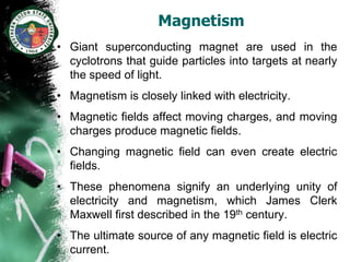 Magnetism
• Giant superconducting magnet are used in the
  cyclotrons that guide particles into targets at nearly
  the speed of light.
• Magnetism is closely linked with electricity.
• Magnetic fields affect moving charges, and moving
  charges produce magnetic fields.
• Changing magnetic field can even create electric
  fields.
• These phenomena signify an underlying unity of
  electricity and magnetism, which James Clerk
  Maxwell first described in the 19th century.
• The ultimate source of any magnetic field is electric
  current.
 