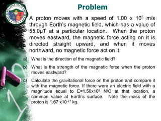 Problem
• A proton moves with a speed of 1.00 x 105 m/s
  through Earth’s magnetic field, which has a value of
  55.0µT at a particular location. When the proton
  moves eastward, the magnetic force acting on it is
  directed straight upward, and when it moves
  northward, no magnetic force act on it.
a) What is the direction of the magnetic field?
b) What is the strength of the magnetic force when the proton
   moves eastward?
c) Calculate the gravitational force on the proton and compare it
   with the magnetic force. If there were an electric field with a
   magnitude equal to E=1.50x102 N/C at that location, a
   common value at Earth’s surface. Note the mass of the
   proton is 1.67 x10-27 kg.
 