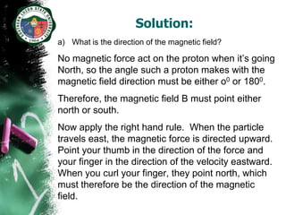 Solution:
a) What is the direction of the magnetic field?

No magnetic force act on the proton when it’s going
North, so the angle such a proton makes with the
magnetic field direction must be either o0 or 1800.
Therefore, the magnetic field B must point either
north or south.
Now apply the right hand rule. When the particle
travels east, the magnetic force is directed upward.
Point your thumb in the direction of the force and
your finger in the direction of the velocity eastward.
When you curl your finger, they point north, which
must therefore be the direction of the magnetic
field.
 