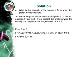 Solution
a) What is the strength of the magnetic force when the
   proton moves eastward?
Substitute the given values and the charge of a proton into
equation F=qvB sin θ. From part (a), the angle between the
velocity v of the proton and magnetic field B is 900


F= qvB sin θ
F= (1.60x10-19 C)(1.00X105 m/s) x (55.0x10-6 T) sin (900 )
F= 8.80 x 10-19 N
 