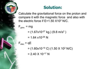Solution:
Calculate the gravitational force on the proton and
compare it with the magnetic force and also with
the electric force if E=1.50 X102 N/C.
Fgrav. = mg
       = (1.67x10-27 kg.) (9.8 m/s2 )
       = 1.64 x10-26 N
Felec = qE
       = (1.60x10-19 C) (1.50 X 102 N/C)
       = 2.40 X 10-17 N
 