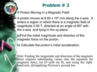 Problem # 2
A Proton Moving in a Magnetic Field
A proton moves at 8.00 x 106 m/s along the x-axis. It
enters a region in which there is a magnetic field of
magnitude 2.50 T, directed at an angle of 600 with
the x-axis and lying in the xy-plane.
a)Find the initial magnitude and direction of the
magnetic force on the proton.
b) Calculate the proton’s initial acceleration.


Hint: Finding the magnitude and direction of the magnetic
force requires substituting values into the equation for
magnetic force, (a) (F=qvB sin θ), and using the right-
hand rule. (b)Applying Newton’s second law.
 