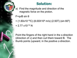 Solution:
a) Find the magnitude and direction of the
   magnetic force on the proton.
F=qvB sin θ
= (1.60x10-19C) (8.00X106 m/s) (2.50T) (sin 600)
= 2.77 x10-12 N


Point the fingers of the right hand in the x-direction
(direction of v) and then curl them toward B. The
thumb points (upward, in the positive z-direction.
 