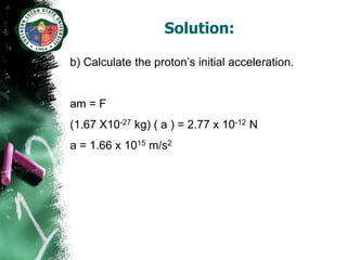 Solution:

b) Calculate the proton’s initial acceleration.


am = F
(1.67 X10-27 kg) ( a ) = 2.77 x 10-12 N
a = 1.66 x 1015 m/s2
 
