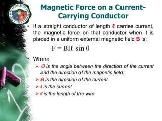 Magnetic Force on a Current-
        Carrying Conductor
• If a straight conductor of length ℓ carries current,
  the magnetic force on that conductor when it is
  placed in a uniform external magnetic field B is:
          F = BIℓ sin θ
• Where
   Ɵ is the angle between the direction of the current
     and the direction of the magnetic field.
    B is the direction of the current.
    I is the current
    ℓ is the length of the wire
 