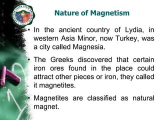 Nature of Magnetism

• In the ancient country of Lydia, in
  western Asia Minor, now Turkey, was
  a city called Magnesia.
• The Greeks discovered that certain
  iron ores found in the place could
  attract other pieces or iron, they called
  it magnetites.
• Magnetites are classified as natural
  magnet.
 