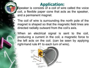 Application:
• Speaker is consists of a coil of wire called the voice
  coil, a flexible paper cone that acts as the speaker,
  and a permanent magnet.
• The coil of wire is surrounding the north pole of the
  magnet is shaped so that the magnetic field lines are
  directed radially outward from the coil’s axis.
• When an electrical signal is sent to the coil,
  producing a current in the coil, a magnetic force to
  the left acts on the coil. (can be seen by applying
  right-hand rule #1 to each turn of wire).
 
