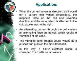Application:
• When the current reverses direction, as it would
  for a current that varied sinusoidally, the
  magnetic force on the coil also reverses
  direction, and the cone, which is attached to the
  coil, accelerates to the right.
• An alternating current through the coil causes
  an alternating force on the coil, which results in
  vibrations of the cone.
• The vibrating cone creates sound waves as it
  pushes and pulls on the air in front of it.
• In this way, a 1-kHz electrical signal is
  converted to a 1-kHz sound waves.
 