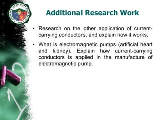 Additional Research Work

• Research on the other application of current-
  carrying conductors, and explain how it works.
• What is electromagnetic pumps (artificial heart
  and kidney). Explain how current-carrying
  conductors is applied in the manufacture of
  electromagnetic pump.
 