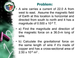 Problem:
• A wire carries a current of 22.0 A from
  west to east. Assume the magnetic field
  of Earth at this location is horizontal and
  directed from south to north and it has a
  magnitude of 0.500 x 10-4 T.
• a) Find the magnitude and direction of
  the magnetic force on a 36.0-m long of
  wire.
• b) Calculate the gravitational force on
  the same length of wire if it’s made of
  copper and has a cross-sectional area of
  2.50 x 10-6 m2 .
 