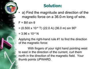Solution:
• a) Find the magnitude and direction of the
  magnetic force on a 36.0-m long of wire.
F = BIℓ sin θ
= (0.500 x 10-4 T) (22.0 A) (36.0 m) sin 900
= 3.96 x 10-2 N
Applying the right-hand rule #1 to find the direction
of the magnetic force:
       With fingers of your right hand pointing west
to east in the direction of the current, curl them
north in the direction of the magnetic field. Your
thumb points UPWARD.
 