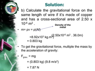 Solution:
• b) Calculate the gravitational force on the
  same length of wire if it’s made of copper
  and has a cross-sectional area of 2.50 x
  10-6 m2 .           Density of the
                                metal
• m= ρv = ρ(Aℓ)
                        (2.50x10-6 m2 . 36.0m)
        =8.92x103   kg.m3)
      = 0.803 kg
• To get the gravitational force, multiple the mass by
  the acceleration of gravity:
• Fgrav. = mg
      = (0.803 kg) (9.8 m/s2)
      = 7.87 N
 