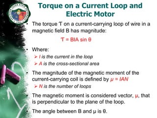 Torque on a Current Loop and
            Electric Motor
• The torque Ƭ on a current-carrying loop of wire in a
  magnetic field B has magnitude:
               Ƭ = BIA sin θ
• Where:
    I is the current in the loop
    A is the cross-sectional area
• The magnitude of the magnetic moment of the
  current-carrying coil is defined by µ = IAN
    N is the number of loops
• The magnetic moment is considered vector, µ, that
  is perpendicular to the plane of the loop.
• The angle between B and µ is θ.
 
