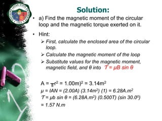 Solution:
• a) Find the magnetic moment of the circular
  loop and the magnetic torque exerted on it.
• Hint:
    First, calculate the enclosed area of the circular
     loop.
    Calculate the magnetic moment of the loop
    Substitute values for the magnetic moment,
     magnetic field, and θ into Ƭ = µB sin θ


   A = ╥r2 = 1.00m)2 = 3.14m2
   µ = IAN = (2.00A) (3.14m2) (1) = 6.28A.m2
   Ƭ = µb sin θ = (6.28A.m2) (0.500T) (sin 30.00)
   = 1.57 N.m
 