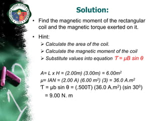 Solution:
• Find the magnetic moment of the rectangular
  coil and the magnetic torque exerted on it.
• Hint:
    Calculate the area of the coil.
    Calculate the magnetic moment of the coil
    Substitute values into equation Ƭ = µB sin θ


   A= L x H = (2.00m) (3.00m) = 6.00m2
   µ= IAN = (2.00 A) (6.00 m2) (3) = 36.0 A.m2
   Ƭ = µb sin θ = (.500T) (36.0 A.m2) (sin 300)
     = 9.00 N. m
 