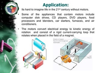 Application:
• Its hard to imagine life in the 21st century without motors.
• Some of the appliances that contain motors include
  computer disk drives, CD players, DVD players, food
  processors and blenders, car starters, furnaces, and air
  conditioners.
• The motors convert electrical energy to kinetic energy of
  rotation and consist of a rigid current-carrying loop that
  rotates when placed in the field of a magnet.
 