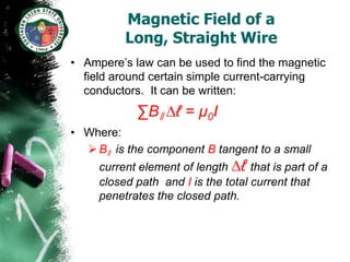 Magnetic Field of a
          Long, Straight Wire
• Ampere’s law can be used to find the magnetic
  field around certain simple current-carrying
  conductors. It can be written:
            ∑Bǁ ∆ℓ = µ0I
• Where:
   Bǁ is the component B tangent to a small
     current element of length ∆ℓ that is part of a
     closed path and I is the total current that
     penetrates the closed path.
 