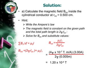 Solution:
• a) Calculate the magnetic field Bint inside the
  cylindrical conductor at rint = 0.500 cm.
• Hint:
    Write the Ampere’s law
    The magnetic field is constant on the given path
     and the total path length is 2╥ṙint :
    Solve for Bint and substitute values:
                                     µ0I1
∑Bǁ ∆ℓ = µ0I               Bint =
                                    2╥ṙint
Bint =(2╥ṙint )= µ0I1
                           (4╥ x 10-7 T. m/A) (3.00A)
                         =
                               2╥ (0.005m)
                         = 1.20 x 10-4 T
 